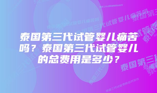 泰国第三代试管婴儿痛苦吗？泰国第三代试管婴儿的总费用是多少？