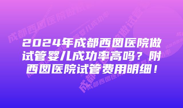 2024年成都西囡医院做试管婴儿成功率高吗？附西囡医院试管费用明细！