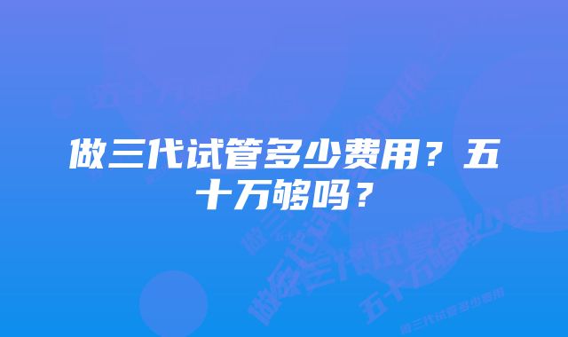 做三代试管多少费用？五十万够吗？