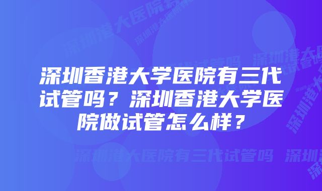 深圳香港大学医院有三代试管吗？深圳香港大学医院做试管怎么样？