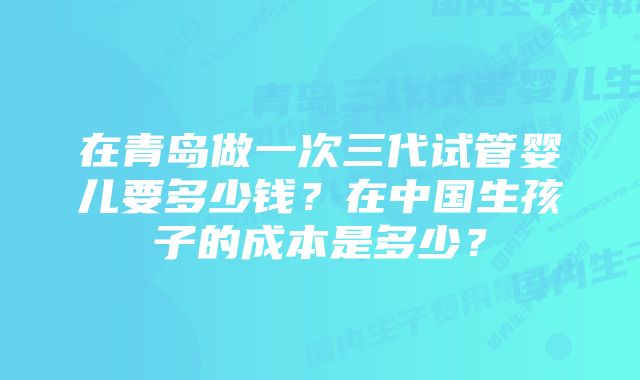 在青岛做一次三代试管婴儿要多少钱？在中国生孩子的成本是多少？