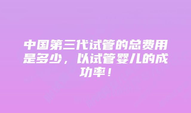 中国第三代试管的总费用是多少，以试管婴儿的成功率！