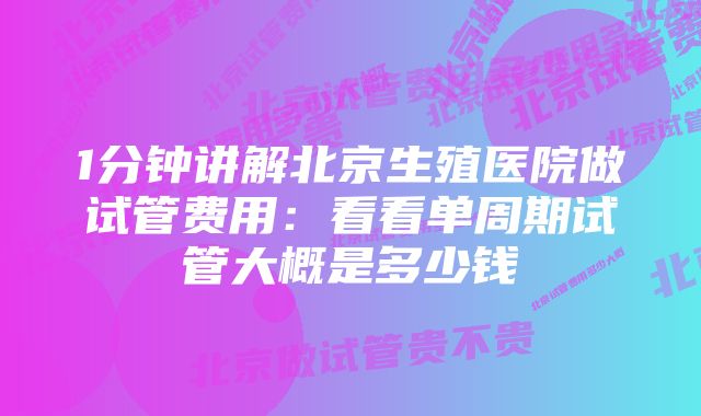 1分钟讲解北京生殖医院做试管费用：看看单周期试管大概是多少钱