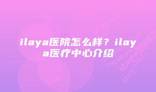 ilaya医院怎么样？ilaya医疗中心介绍