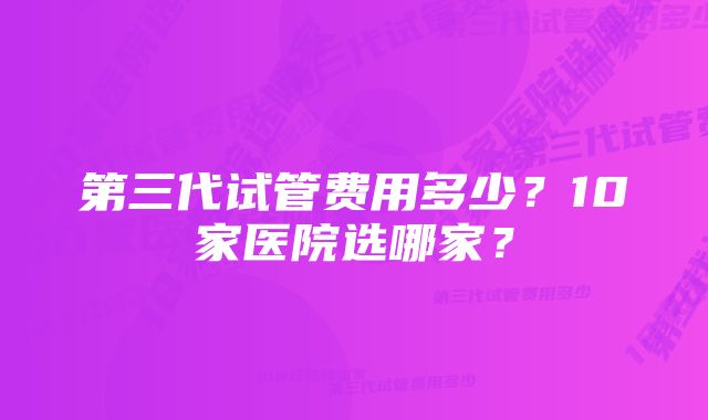 第三代试管费用多少？10家医院选哪家？