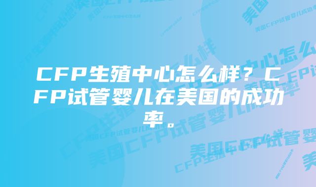 CFP生殖中心怎么样？CFP试管婴儿在美国的成功率。