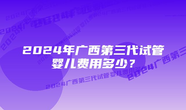 2024年广西第三代试管婴儿费用多少？