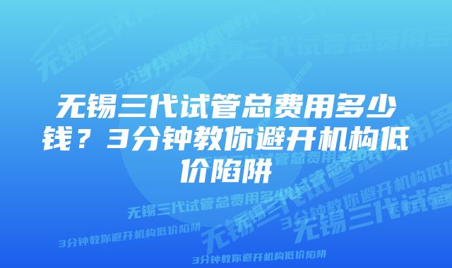 无锡三代试管总费用多少钱？3分钟教你避开机构低价陷阱