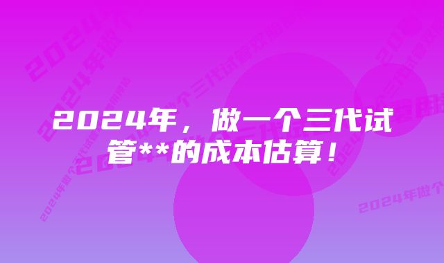 2024年，做一个三代试管**的成本估算！