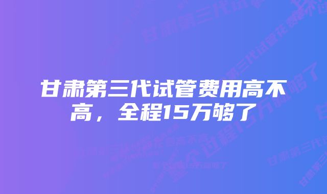 甘肃第三代试管费用高不高，全程15万够了