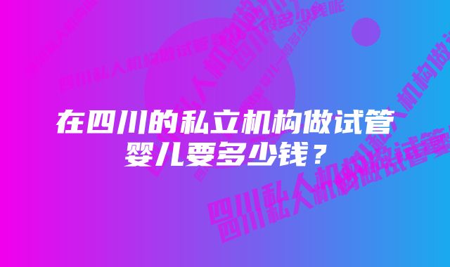 在四川的私立机构做试管婴儿要多少钱？