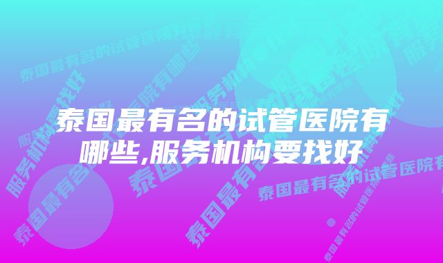 泰国最有名的试管医院有哪些,服务机构要找好