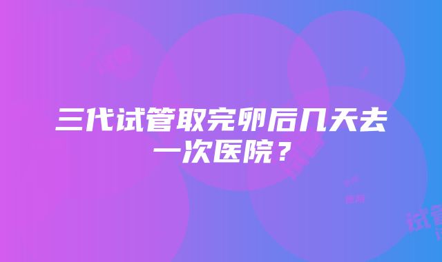 三代试管取完卵后几天去一次医院？