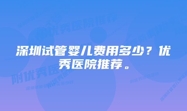 深圳试管婴儿费用多少？优秀医院推荐。