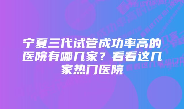 宁夏三代试管成功率高的医院有哪几家？看看这几家热门医院