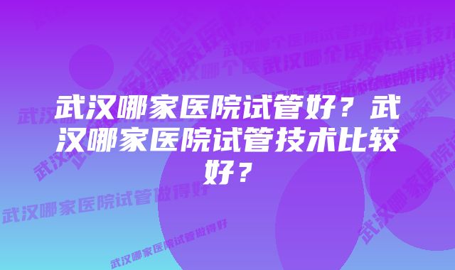 武汉哪家医院试管好？武汉哪家医院试管技术比较好？