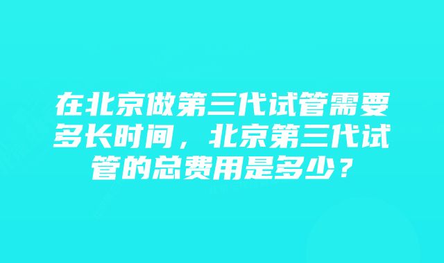 在北京做第三代试管需要多长时间，北京第三代试管的总费用是多少？