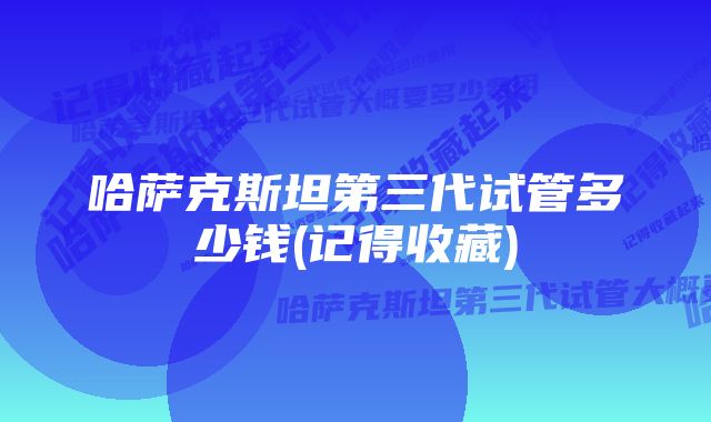 哈萨克斯坦第三代试管多少钱(记得收藏)