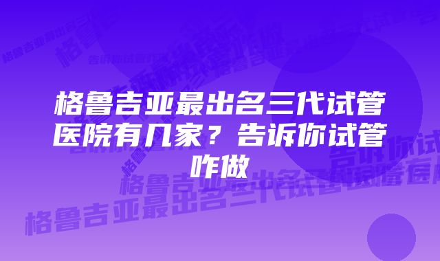 格鲁吉亚最出名三代试管医院有几家？告诉你试管咋做