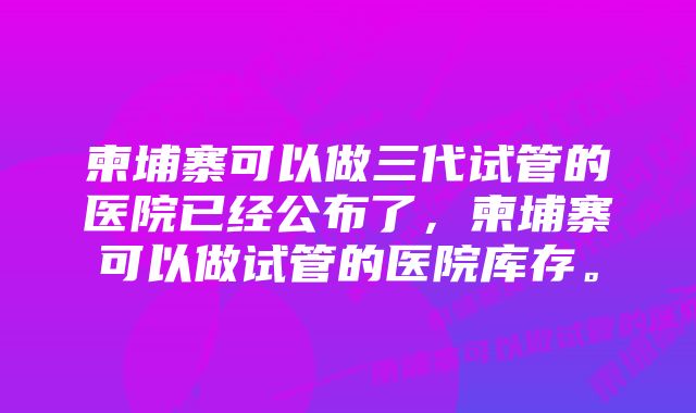 柬埔寨可以做三代试管的医院已经公布了，柬埔寨可以做试管的医院库存。