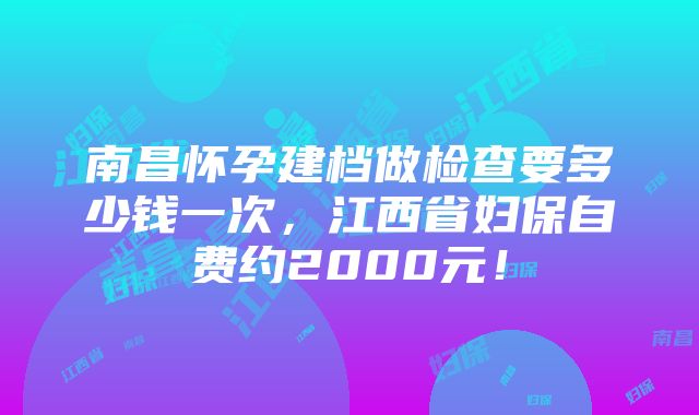 南昌怀孕建档做检查要多少钱一次，江西省妇保自费约2000元！