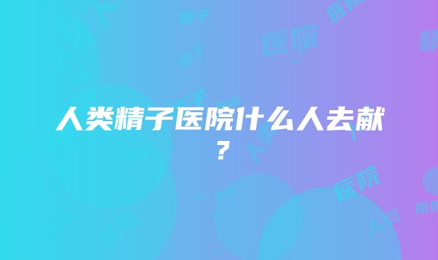 人类精子医院什么人去献？