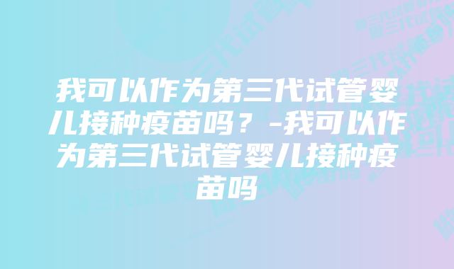 我可以作为第三代试管婴儿接种疫苗吗？-我可以作为第三代试管婴儿接种疫苗吗