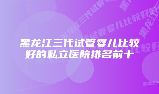 黑龙江三代试管婴儿比较好的私立医院排名前十