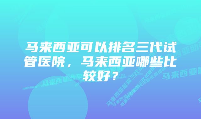 马来西亚可以排名三代试管医院，马来西亚哪些比较好？