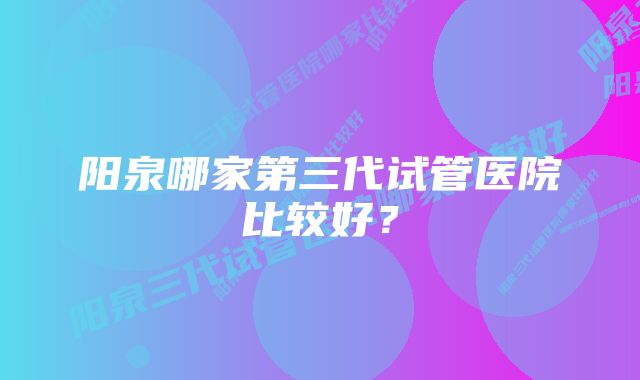 阳泉哪家第三代试管医院比较好？