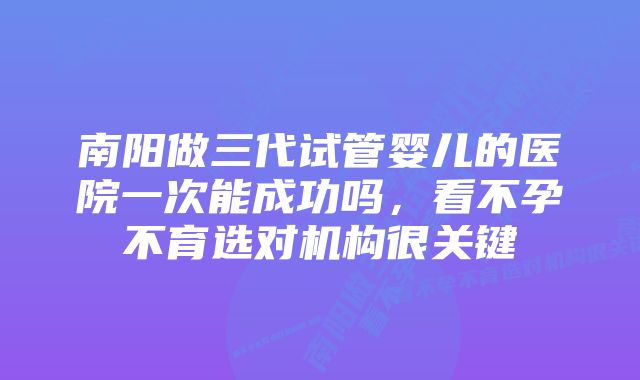 南阳做三代试管婴儿的医院一次能成功吗，看不孕不育选对机构很关键