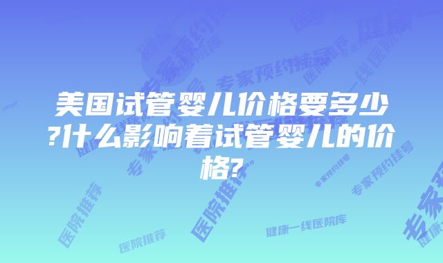 美国试管婴儿价格要多少?什么影响着试管婴儿的价格?