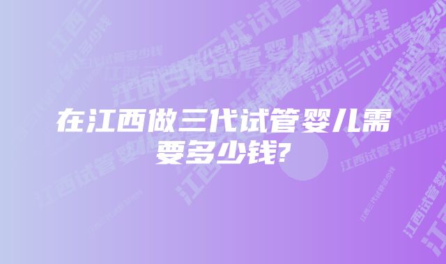 在江西做三代试管婴儿需要多少钱?