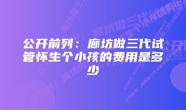 公开前列：廊坊做三代试管怀生个小孩的费用是多少