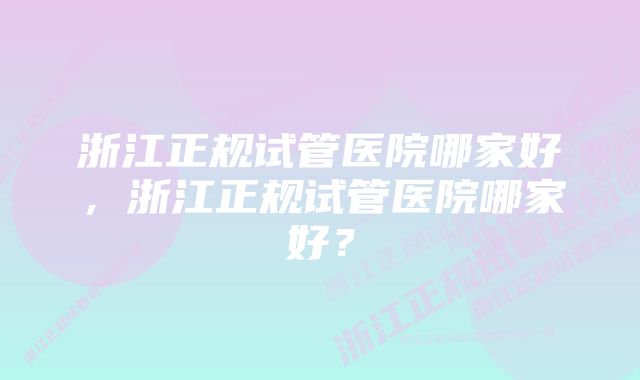 浙江正规试管医院哪家好，浙江正规试管医院哪家好？