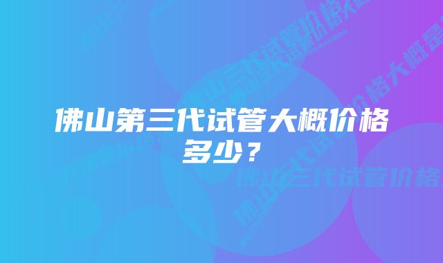 佛山第三代试管大概价格多少？