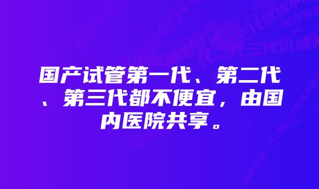 国产试管第一代、第二代、第三代都不便宜，由国内医院共享。