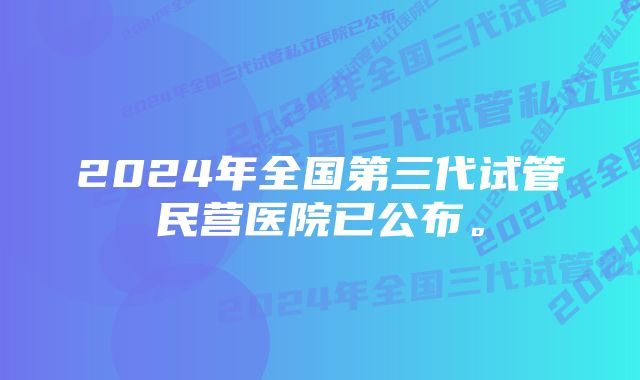 2024年全国第三代试管民营医院已公布。