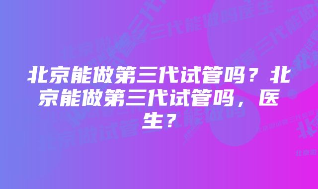 北京能做第三代试管吗？北京能做第三代试管吗，医生？