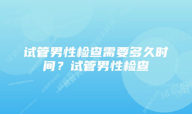 试管男性检查需要多久时间？试管男性检查