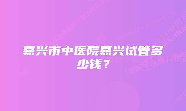 嘉兴市中医院嘉兴试管多少钱？