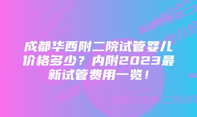 成都华西附二院试管婴儿价格多少？内附2023最新试管费用一览！