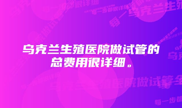 乌克兰生殖医院做试管的总费用很详细。