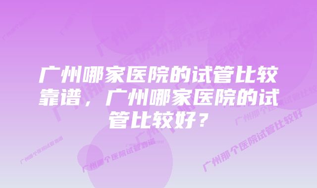 广州哪家医院的试管比较靠谱，广州哪家医院的试管比较好？