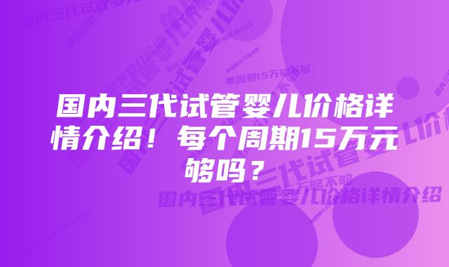 国内三代试管婴儿价格详情介绍！每个周期15万元够吗？