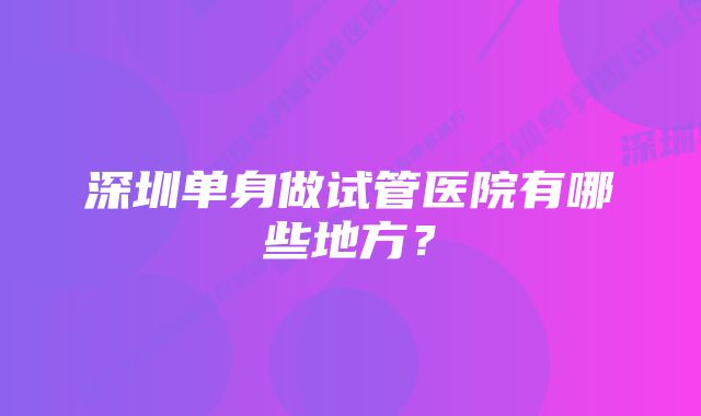 深圳单身做试管医院有哪些地方？