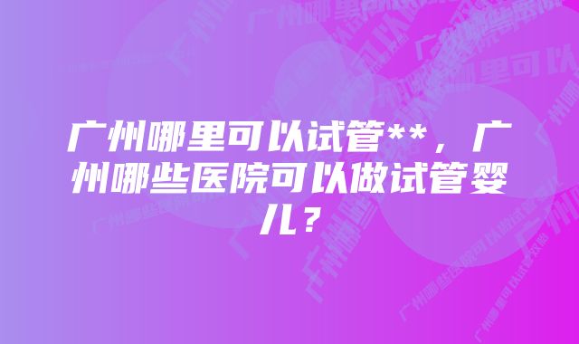 广州哪里可以试管**，广州哪些医院可以做试管婴儿？