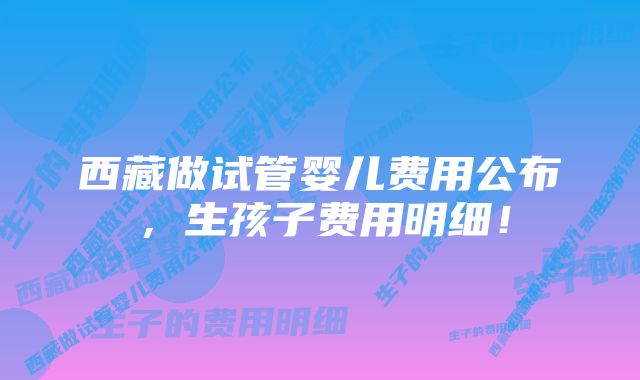 西藏做试管婴儿费用公布，生孩子费用明细！