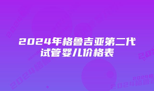 2024年格鲁吉亚第二代试管婴儿价格表