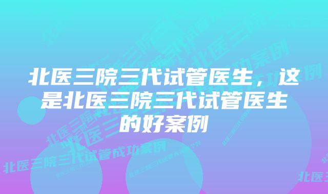 北医三院三代试管医生，这是北医三院三代试管医生的好案例